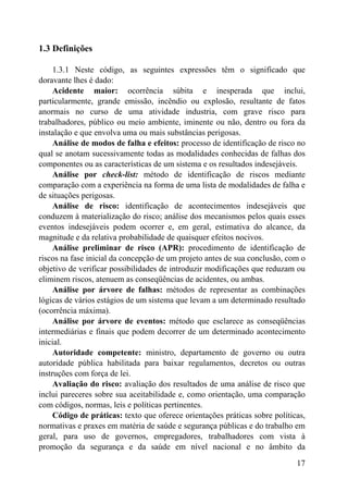 1.3 Definições
1.3.1 Neste código, as seguintes expressões têm o significado que
doravante lhes é dado:
Acidente maior: ocorrência súbita e inesperada que inclui,
particularmente, grande emissão, incêndio ou explosão, resultante de fatos
anormais no curso de uma atividade industria, com grave risco para
trabalhadores, público ou meio ambiente, iminente ou não, dentro ou fora da
instalação e que envolva uma ou mais substâncias perigosas.
Análise de modos de falha e efeitos: processo de identificação de risco no
qual se anotam sucessivamente todas as modalidades conhecidas de falhas dos
componentes ou as características de um sistema e os resultados indesejáveis.
Análise por check-list: método de identificação de riscos mediante
comparação com a experiência na forma de uma lista de modalidades de falha e
de situações perigosas.
Análise de risco: identificação de acontecimentos indesejáveis que
conduzem à materialização do risco; análise dos mecanismos pelos quais esses
eventos indesejáveis podem ocorrer e, em geral, estimativa do alcance, da
magnitude e da relativa probabilidade de quaisquer efeitos nocivos.
Análise preliminar de risco (APR): procedimento de identificação de
riscos na fase inicial da concepção de um projeto antes de sua conclusão, com o
objetivo de verificar possibilidades de introduzir modificações que reduzam ou
eliminem riscos, atenuem as conseqüências de acidentes, ou ambas.
Análise por árvore de falhas: métodos de representar as combinações
lógicas de vários estágios de um sistema que levam a um determinado resultado
(ocorrência máxima).
Análise por árvore de eventos: método que esclarece as conseqüências
intermediárias e finais que podem decorrer de um determinado acontecimento
inicial.
Autoridade competente: ministro, departamento de governo ou outra
autoridade pública habilitada para baixar regulamentos, decretos ou outras
instruções com força de lei.
Avaliação do risco: avaliação dos resultados de uma análise de risco que
inclui pareceres sobre sua aceitabilidade e, como orientação, uma comparação
com códigos, normas, leis e políticas pertinentes.
Código de práticas: texto que oferece orientações práticas sobre políticas,
normativas e praxes em matéria de saúde e segurança públicas e do trabalho em
geral, para uso de governos, empregadores, trabalhadores com vista à
promoção da segurança e da saúde em nível nacional e no âmbito da
17
 