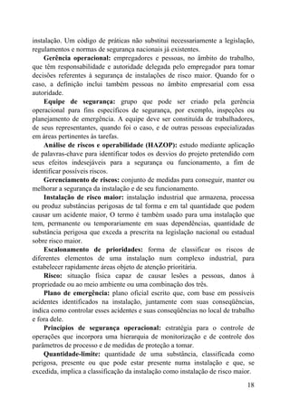 instalação. Um código de práticas não substitui necessariamente a legislação,
regulamentos e normas de segurança nacionais já existentes.
Gerência operacional: empregadores e pessoas, no âmbito do trabalho,
que têm responsabilidade e autoridade delegada pelo empregador para tomar
decisões referentes à segurança de instalações de risco maior. Quando for o
caso, a definição inclui também pessoas no âmbito empresarial com essa
autoridade.
Equipe de segurança: grupo que pode ser criado pela gerência
operacional para fins específicos de segurança, por exemplo, inspeções ou
planejamento de emergência. A equipe deve ser constituída de trabalhadores,
de seus representantes, quando foi o caso, e de outras pessoas especializadas
em áreas pertinentes às tarefas.
Análise de riscos e operabilidade (HAZOP): estudo mediante aplicação
de palavras-chave para identificar todos os desvios do projeto pretendido com
seus efeitos indesejáveis para a segurança ou funcionamento, a fim de
identificar possíveis riscos.
Gerenciamento de riscos: conjunto de medidas para conseguir, manter ou
melhorar a segurança da instalação e de seu funcionamento.
Instalação de risco maior: instalação industrial que armazena, processa
ou produz substâncias perigosas de tal forma e em tal quantidade que podem
causar um acidente maior, O termo é também usado para uma instalação que
tem, permanente ou temporariamente em suas dependências, quantidade de
substância perigosa que exceda a prescrita na legislação nacional ou estadual
sobre risco maior.
Escalonamento de prioridades: forma de classificar os riscos de
diferentes elementos de uma instalação num complexo industrial, para
estabelecer rapidamente áreas objeto de atenção prioritária.
Risco: situação física capaz de causar lesões a pessoas, danos à
propriedade ou ao meio ambiente ou uma combinação dos três.
Plano de emergência: plano oficial escrito que, com base em possíveis
acidentes identificados na instalação, juntamente com suas conseqüências,
indica como controlar esses acidentes e suas conseqüências no local de trabalho
e fora dele.
Princípios de segurança operacional: estratégia para o controle de
operações que incorpora uma hierarquia de monitorização e de controle dos
parâmetros de processo e de medidas de proteção a tomar.
Quantidade-limite: quantidade de uma substância, classificada como
perigosa, presente ou que pode estar presente numa instalação e que, se
excedida, implica a classificação da instalação como instalação de risco maior.
18
 