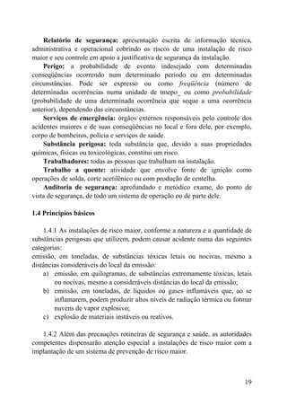 Relatório de segurança: apresentação escrita de informação técnica,
administrativa e operacional cobrindo os riscos de uma instalação de risco
maior e seu controle em apoio à justificativa de segurança da instalação.
Perigo: a probabilidade de evento indesejado com determinadas
conseqüências ocorrendo num determinado período ou em determinadas
circunstâncias. Pode ser expresso ou como freqüência (número de
determinadas ocorrências numa unidade de tmepo_ ou como probabilidade
(probabilidade de uma determinada ocorrência que seque a uma ocorrência
anterior), dependendo das circunstâncias.
Serviços de emergência: órgãos externos responsáveis pelo controle dos
acidentes maiores e de suas conseqüências no local e fora dele, por exemplo,
corpo de bombeiros, polícia e serviços de saúde.
Substância perigosa: toda substância que, devido a suas propriedades
químicas, físicas ou toxicológicas, constitui um risco.
Trabalhadores: todas as pessoas que trabalham na instalação.
Trabalho a quente: atividade que envolve fonte de ignição como
operações de solda, corte acetilênico ou com produção de centelha.
Auditoria de segurança: aprofundado e metódico exame, do ponto de
vista de segurança, de todo um sistema de operação ou de parte dele.
1.4 Princípios básicos
1.4.1 As instalações de risco maior, conforme a natureza e a quantidade de
substâncias perigosas que utilizem, podem causar acidente numa das seguintes
categorias:
emissão, em toneladas, de substâncias tóxicas letais ou nocivas, mesmo a
distâncias consideráveis do local da emissão:
a) emissão, em quilogramas, de substâncias extremamente tóxicas, letais
ou nocivas, mesmo a consideráveis distâncias do local da emissão;
b) emissão, em toneladas, de líquidos ou gases inflamáveis que, ao se
inflamarem, podem produzir altos níveis de radiação térmica ou formar
nuvens de vapor explosivo;
c) explosão de materiais instáveis ou reativos.
1.4.2 Além das precauções rotineiras de segurança e saúde, as autoridades
competentes dispensarão atenção especial a instalações de risco maior com a
implantação de um sistema de prevenção de risco maior.
19
 