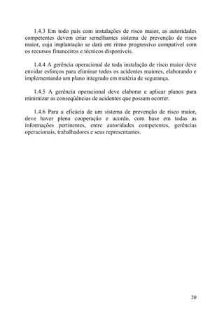 1.4.3 Em todo país com instalações de risco maior, as autoridades
competentes devem criar semelhantes sistema de prevenção de risco
maior, cuja implantação se dará em ritmo progressivo compatível com
os recursos financeiros e técnicos disponíveis.
1.4.4 A gerência operacional de toda instalação de risco maior deve
envidar esforços para eliminar todos os acidentes maiores, elaborando e
implementando um plano integrado em matéria de segurança.
1.4.5 A gerência operacional deve elaborar e aplicar planos para
minimizar as conseqüências de acidentes que possam ocorrer.
1.4.6 Para a eficácia de um sistema de prevenção de risco maior,
deve haver plena cooperação e acordo, com base em todas as
informações pertinentes, entre autoridades competentes, gerências
operacionais, trabalhadores e seus representantes.
20
 