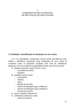 2
COMPONENTES DE UM SISTEMA
DE PREVENÇÃO DE RISCO MAIOR
2.1 Definição e identificação de instalações de risco maior
2.1.1 As autoridades competentes devem tomar providências para
definir e identificar claramente tanto instalações de risco maior já
existentes como as propostas, mediante uma lista de substâncias
perigosas com suas respectivas quantidades-limite, que devem incluir:
a) produtos químicos muito tóxicos, como
- isocianato de metila;
- fosgênio;
b) produtos tóxicos como:
- acrilonitrila;
- amônia;
- cloro;
- dióxido de enxofre;
- sulfeto de hidrogênio (gás sulfídrico);
- cloreto de hidrogênio (gás clorídrico);
- trióxido de enxofre;
c) gases e líquidos inflamáveis;
d) substâncias explosivas como:
- nitrato de amônia;
21
 