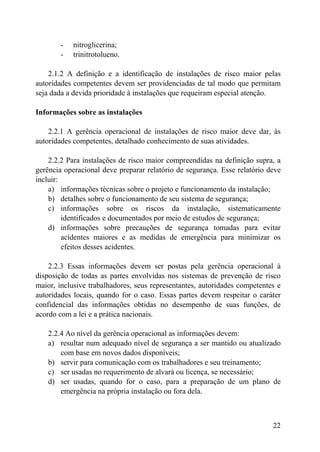 - nitroglicerina;
- trinitrotolueno.
2.1.2 A definição e a identificação de instalações de risco maior pelas
autoridades competentes devem ser providenciadas de tal modo que permitam
seja dada a devida prioridade à instalações que requeiram especial atenção.
Informações sobre as instalações
2.2.1 A gerência operacional de instalações de risco maior deve dar, às
autoridades competentes, detalhado conhecimento de suas atividades.
2.2.2 Para instalações de risco maior compreendidas na definição supra, a
gerência operacional deve preparar relatório de segurança. Esse relatório deve
incluir:
a) informações técnicas sobre o projeto e funcionamento da instalação;
b) detalhes sobre o funcionamento de seu sistema de segurança;
c) informações sobre os riscos da instalação, sistematicamente
identificados e documentados por meio de estudos de segurança;
d) informações sobre precauções de segurança tomadas para evitar
acidentes maiores e as medidas de emergência para minimizar os
efeitos desses acidentes.
2.2.3 Essas informações devem ser postas pela gerência operacional à
disposição de todas as partes envolvidas nos sistemas de prevenção de risco
maior, inclusive trabalhadores, seus representantes, autoridades competentes e
autoridades locais, quando for o caso. Essas partes devem respeitar o caráter
confidencial das informações obtidas no desempenho de suas funções, de
acordo com a lei e a prática nacionais.
2.2.4 Ao nível da gerência operacional as informações devem:
a) resultar num adequado nível de segurança a ser mantido ou atualizado
com base em novos dados disponíveis;
b) servir para comunicação com os trabalhadores e seu treinamento;
c) ser usadas no requerimento de alvará ou licença, se necessário;
d) ser usadas, quando for o caso, para a preparação de um plano de
emergência na própria instalação ou fora dela.
22
 
