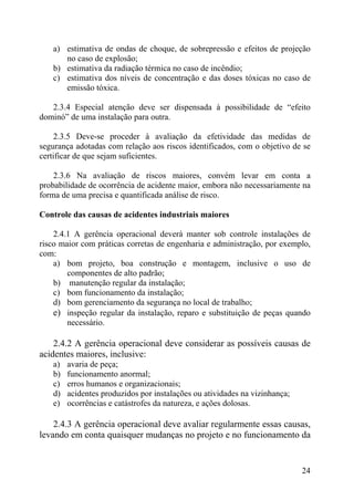 a) estimativa de ondas de choque, de sobrepressão e efeitos de projeção
no caso de explosão;
b) estimativa da radiação térmica no caso de incêndio;
c) estimativa dos níveis de concentração e das doses tóxicas no caso de
emissão tóxica.
2.3.4 Especial atenção deve ser dispensada à possibilidade de “efeito
dominó” de uma instalação para outra.
2.3.5 Deve-se proceder à avaliação da efetividade das medidas de
segurança adotadas com relação aos riscos identificados, com o objetivo de se
certificar de que sejam suficientes.
2.3.6 Na avaliação de riscos maiores, convém levar em conta a
probabilidade de ocorrência de acidente maior, embora não necessariamente na
forma de uma precisa e quantificada análise de risco.
Controle das causas de acidentes industriais maiores
2.4.1 A gerência operacional deverá manter sob controle instalações de
risco maior com práticas corretas de engenharia e administração, por exemplo,
com:
a) bom projeto, boa construção e montagem, inclusive o uso de
componentes de alto padrão;
b) manutenção regular da instalação;
c) bom funcionamento da instalação;
d) bom gerenciamento da segurança no local de trabalho;
e) inspeção regular da instalação, reparo e substituição de peças quando
necessário.
2.4.2 A gerência operacional deve considerar as possíveis causas de
acidentes maiores, inclusive:
a) avaria de peça;
b) funcionamento anormal;
c) erros humanos e organizacionais;
d) acidentes produzidos por instalações ou atividades na vizinhança;
e) ocorrências e catástrofes da natureza, e ações dolosas.
2.4.3 A gerência operacional deve avaliar regularmente essas causas,
levando em conta quaisquer mudanças no projeto e no funcionamento da
24
 