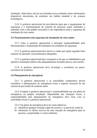 instalação. Além disso, devem ser incluídas nessa avaliação outras informações
disponíveis decorrentes de acidentes em âmbito mundial e de avanços
tecnológicos.
2.4.4 A gerência operacional de providenciar para que o equipamento de
segurança e a instrumentação de controle do processo sejam instalados e
mantidos com o alto padrão necessário à sua importância, para a segurança da
instalação de risco maior.
2.5 Funcionamento com segurança de instalações de risco maior
2.5.1 Cabe à gerência operacional a principal responsabilidade pelo
funcionamento e manutenção da instalação em condições de segurança.
2.5.2 A gerência operacional deve prover e cuidar que sejam seguidos bons
manuais de operação e procedimentos adequados.
2.5.3 A gerência operacional deve assegurar-se de que os trabalhadores que
operam a instalação tenham sido adequadamente treinados para as suas tarefas.
2.5.4 A gerência operacional deve investigar a ocorrência ou quase-
ocorrência de acidentes.
2.6 Planejamento de emergência
2.6.1 A gerência operacional e as autoridades competentes devem
considerar o planejamento de emergência como o aspecto essencial de um
sistema de prevenção de acidente maior.
2.6.2 Compete à gerência operacional a responsabilidade por um plano de
emergência na própria instalação. Dependendo das situações locais, a
responsabilidade pelo planejamento de emergência deve ficar com as
autoridades locais e a gerência operacional.
2.6.3 Um plano de emergência deve ter como objetivos:
a) identificar qualquer situação capaz de ocorrer e, se possível, contê-la;
b) minimizar os efeitos nocivos de uma situação de emergência para as
pessoas, a propriedade e o meio ambiente.
25
 