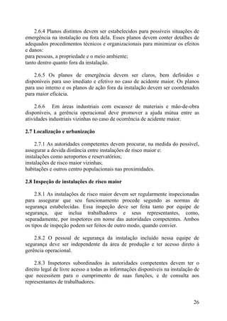 2.6.4 Planos distintos devem ser estabelecidos para possíveis situações de
emergência na instalação ou fora dela. Esses planos devem conter detalhes de
adequados procedimentos técnicos e organizacionais para minimizar os efeitos
e danos:
para pessoas, a propriedade e o meio ambiente;
tanto dentro quanto fora da instalação.
2.6.5 Os planos de emergência devem ser claros, bem definidos e
disponíveis para uso imediato e efetivo no caso de acidente maior. Os planos
para uso interno e os planos de ação fora da instalação devem ser coordenados
para maior eficácia.
2.6.6 Em áreas industriais com escassez de materiais e mão-de-obra
disponíveis, a gerência operacional deve promover a ajuda mútua entre as
atividades industriais vizinhas no caso de ocorrência de acidente maior.
2.7 Localização e urbanização
2.7.1 As autoridades competentes devem procurar, na medida do possível,
assegurar a devida distância entre instalações de risco maior e:
instalações como aeroportos e reservatórios;
instalações de risco maior vizinhas;
habitações e outros centro populacionais nas proximidades.
2.8 Inspeção de instalações de risco maior
2.8.1 As instalações de risco maior devem ser regularmente inspecionadas
para assegurar que seu funcionamento procede segundo as normas de
segurança estabelecidas. Essa inspeção deve ser feita tanto por equipe de
segurança, que inclua trabalhadores e seus representantes, como,
separadamente, por inspetores em nome das autoridades competentes. Ambos
os tipos de inspeção podem ser feitos de outro modo, quando convier.
2.8.2 O pessoal de segurança da instalação incluído nessa equipe de
segurança deve ser independente da área de produção e ter acesso direto à
gerência operacional.
2.8.3 Inspetores subordinados às autoridades competentes devem ter o
direito legal de livre acesso a todas as informações disponíveis na instalação de
que necessitem para o cumprimento de suas funções, e de consulta aos
representantes de trabalhadores.
26
 