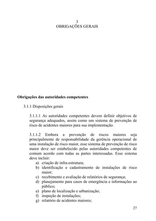 3
OBRIGAÇÕES GERAIS
Obrigações das autoridades competentes
3.1.1 Disposições gerais
3.1.1.1 As autoridades competentes devem definir objetivos de
segurança adequados, assim como um sistema de prevenção de
risco de acidentes maiores para sua implementação.
3.1.1.2 Embora a prevenção de riscos maiores seja
principalmente de responsabilidade da gerência operacional de
uma instalação de risco maior, esse sistema de prevenção de risco
maior deve ser estabelecido pelas autoridades competentes de
comum acordo com todas as partes interessadas. Esse sistema
deve incluir:
a) criação de infra-estrutura;
b) identificação e cadastramento de instalações de risco
maior;
c) recebimento e avaliação de relatórios de segurança;
d) planejamento para casos de emergência e informações ao
público;
e) plano de localização e urbanização;
f) inspeção de instalações;
g) relatório de acidentes maiores;
27
 