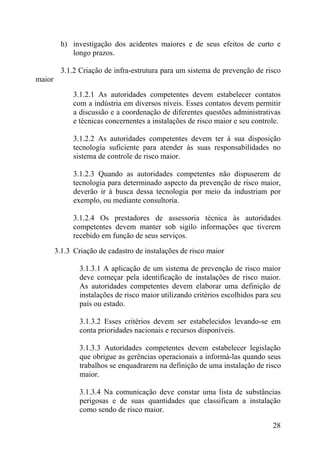 h) investigação dos acidentes maiores e de seus efeitos de curto e
longo prazos.
3.1.2 Criação de infra-estrutura para um sistema de prevenção de risco
maior
3.1.2.1 As autoridades competentes devem estabelecer contatos
com a indústria em diversos níveis. Esses contatos devem permitir
a discussão e a coordenação de diferentes questões administrativas
e técnicas concernentes a instalações de risco maior e seu controle.
3.1.2.2 As autoridades competentes devem ter à sua disposição
tecnologia suficiente para atender às suas responsabilidades no
sistema de controle de risco maior.
3.1.2.3 Quando as autoridades competentes não dispuserem de
tecnologia para determinado aspecto da prevenção de risco maior,
deverão ir à busca dessa tecnologia por meio da industriam por
exemplo, ou mediante consultoria.
3.1.2.4 Os prestadores de assessoria técnica às autoridades
competentes devem manter sob sigilo informações que tiverem
recebido em função de seus serviços.
3.1.3 Criação de cadastro de instalações de risco maior
3.1.3.1 A aplicação de um sistema de prevenção de risco maior
deve começar pela identificação de instalações de risco maior.
As autoridades competentes devem elaborar uma definição de
instalações de risco maior utilizando critérios escolhidos para seu
país ou estado.
3.1.3.2 Esses critérios devem ser estabelecidos levando-se em
conta prioridades nacionais e recursos disponíveis.
3.1.3.3 Autoridades competentes devem estabelecer legislação
que obrigue as gerências operacionais a informá-las quando seus
trabalhos se enquadrarem na definição de uma instalação de risco
maior.
3.1.3.4 Na comunicação deve constar uma lista de substâncias
perigosas e de suas quantidades que classificam a instalação
como sendo de risco maior.
28
 