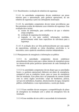 3.1.4 Recebimento e avaliação de relatórios de segurança
3.1.4.1 As autoridades competentes devem estabelecer um prazo
máximo para a apresentação, pela gerência operacional, de um
relatório de segurança e para sua subseqüente atualização.
3.1.4.2 As autoridades competentes devem tomar providências que
lhes permitam avaliar devidamente esses relatórios de segurança. Essa
avaliação deve incluir:
a) exame da informação, para certificar-se de que o relatório
esteja completo;
b) avaliação de segurança da instalação;
c) inspeção in situ para conferir informações recebidas,
preferivelmente sobre itens específicos de relevância para a
segurança.
3.1.4.3 A avaliação deve ser feita preferencialmente por uma equipe
de especialistas, cobrindo as várias disciplinas envolvidas e, se
necessário, com a ajuda de consultores externos independentes.
3.1.5 Planejamento de emergência e informações ao público
3.1.5.1 As autoridades competentes devem estabelecer
procedimentos básicos para que o plano interno de emergência possa
ser desenvolvido pelas gerências operacionais de cada instalação de
risco maior.
3.1.5.2 As autoridades competentes devem dispor que as autoridades
locais e a gerência operacional elaborem um plano de emergência,
compatível com as condições locais, para os casos de emergência
fora da instalação. Esse plano deve ser praparado de comum acordo
com os vários órgãos envolvidos: corpo de bombeiros, polícia,
serviços de ambulância, hospitais, abastecimentos de água, transporte
público, trabalhadores e seus representantes, e assim por diante.
3.1.5.3 Essas medidas devem assegurar a compatibilização do plano
de emergência na instalação com o plano de emergência fora da
instalação.
3.1.5.4 Essas medidas devem cobrir a necessidade de treinamento
29
 