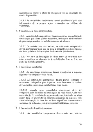 regulares para manter o plano de emergência fora da instalação em
estado de prontidão.
3.1.5.5 As autoridades competentes devem providenciar para que
informações de segurança sejam repassadas ao público da
vizinhança.
3.1.6 Localização e planejamento urbano
3.1.6.1 As autoridades competentes devem promover uma política de
urbanização que afaste, quando necessário, instalações de risco maior
de pessoas que residam ou trabalhem em sua vizinhança.
3.1.6.2 De acordo com essa política, as autoridades competentes
devem providenciar para que se evite a concentração da população
em áreas próximas de instalações de risco maior já existentes.
3.1.6.3 No caso de instalações de risco maior já existentes não
estarem devidamente afastadas de áreas habitadas, deve ser feito um
plano de melhoria gradativa.
3.1.7 Inspeção de instalações
3.1.7.1 As autoridades competentes devem providenciar a inspeção
regular de instalações de risco maior.
3.1.7.2 As autoridades competentes devem prover formação e
treinamento adequados para capacitar seus inspetores a realizar
devidamente a inspeção de instalações de risco maior.
3.1.7.3A inspeção pelas autoridades competentes deve ser
compatível com os riscos das instalações de risco maior. Com base
na avaliação do relatório de segurança de uma instalação de risco
maior, deve ser elaborado um programa específico de inspeção, com
vista à elaboração de uma lista de itens específicos concernentes à
segurança na instalação, com a necessária freqüência de inspeção.
3.1.8 Comunicação de acidentes maiores
3.1.8.1 As autoridades competentes devem criar um sistema
30
 