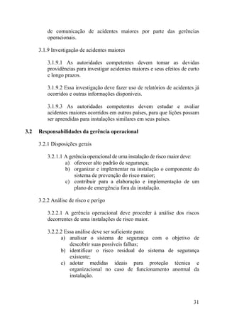 de comunicação de acidentes maiores por parte das gerências
operacionais.
3.1.9 Investigação de acidentes maiores
3.1.9.1 As autoridades competentes devem tomar as devidas
providências para investigar acidentes maiores e seus efeitos de curto
e longo prazos.
3.1.9.2 Essa investigação deve fazer uso de relatórios de acidentes já
ocorridos e outras informações disponíveis.
3.1.9.3 As autoridades competentes devem estudar e avaliar
acidentes maiores ocorridos em outros países, para que lições possam
ser aprendidas para instalações similares em seus países.
3.2 Responsabilidades da gerência operacional
3.2.1 Disposições gerais
3.2.1.1 A gerência operacional de uma instalação de risco maior deve:
a) oferecer alto padrão de segurança;
b) organizar e implementar na instalação o componente do
sistema de prevenção do risco maior;
c) contribuir para a elaboração e implementação de um
plano de emergência fora da instalação.
3.2.2 Análise de risco e perigo
3.2.2.1 A gerência operacional deve proceder à análise dos riscos
decorrentes de uma instalações de risco maior.
3.2.2.2 Essa análise deve ser suficiente para:
a) analisar o sistema de segurança com o objetivo de
descobrir suas possíveis falhas;
b) identificar o risco residual do sistema de segurança
existente;
c) adotar medidas ideais para proteção técnica e
organizacional no caso de funcionamento anormal da
instalação.
31
 