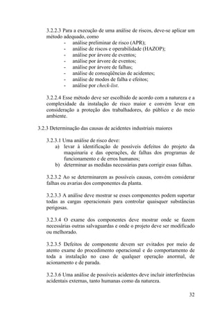 3.2.2.3 Para a execução de uma análise de riscos, deve-se aplicar um
método adequado, como
- análise preliminar de risco (APR);
- análise de riscos e operabilidade (HAZOP);
- análise por árvore de eventos;
- análise por árvore de eventos;
- análise por árvore de falhas;
- análise de conseqüências de acidentes;
- análise de modos de falha e efeitos;
- análise por check-list.
3.2.2.4 Esse método deve ser escolhido de acordo com a natureza e a
complexidade da instalação de risco maior e convém levar em
consideração a proteção dos trabalhadores, do público e do meio
ambiente.
3.2.3 Determinação das causas de acidentes industriais maiores
3.2.3.1 Uma análise de risco deve:
a) levar à identificação de possíveis defeitos do projeto da
maquinaria e das operações, de falhas dos programas de
funcionamento e de erros humanos;
b) determinar as medidas necessárias para corrigir essas falhas.
3.2.3.2 Ao se determinarem as possíveis causas, convém considerar
falhas ou avarias dos componentes da planta.
3.2.3.3 A análise deve mostrar se esses componentes podem suportar
todas as cargas operacionais para controlar quaisquer substâncias
perigosas.
3.2.3.4 O exame dos componentes deve mostrar onde se fazem
necessárias outras salvaguardas e onde o projeto deve ser modificado
ou melhorado.
3.2.3.5 Defeitos de componente devem ser evitados por meio de
atento exame do procedimento operacional e do comportamento de
toda a instalação no caso de qualquer operação anormal, de
acionamento e de parada.
3.2.3.6 Uma análise de possíveis acidentes deve incluir interferências
acidentais externas, tanto humanas como da natureza.
32
 