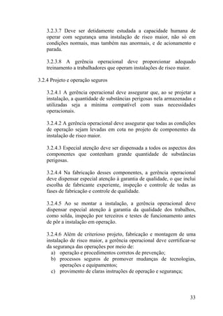 3.2.3.7 Deve ser detidamente estudada a capacidade humana de
operar com segurança uma instalação de risco maior, não só em
condições normais, mas também nas anormais, e de acionamento e
parada.
3.2.3.8 A gerência operacional deve proporcionar adequado
treinamento a trabalhadores que operam instalações de risco maior.
3.2.4 Projeto e operação seguros
3.2.4.1 A gerência operacional deve assegurar que, ao se projetar a
instalação, a quantidade de substâncias perigosas nela armazenadas e
utilizadas seja a mínima compatível com suas necessidades
operacionais.
3.2.4.2 A gerência operacional deve assegurar que todas as condições
de operação sejam levadas em cota no projeto de componentes da
instalação de risco maior.
3.2.4.3 Especial atenção deve ser dispensada a todos os aspectos dos
componentes que contenham grande quantidade de substâncias
perigosas.
3.2.4.4 Na fabricação desses componentes, a gerência operacional
deve dispensar especial atenção à garantia de qualidade, o que inclui
escolha de fabricante experiente, inspeção e controle de todas as
fases de fabricação e controle de qualidade.
3.2.4.5 Ao se montar a instalação, a gerência operacional deve
dispensar especial atenção à garantia da qualidade dos trabalhos,
como solda, inspeção por terceiros e testes de funcionamento antes
de pôr a instalação em operação.
3.2.4.6 Além de criterioso projeto, fabricação e montagem de uma
instalação de risco maior, a gerência operacional deve cerrtificar-se
da segurança das operações por meio de:
a) operação e procedimentos corretos de prevenção;
b) processos seguros de promover mudanças de tecnologias,
operações e equipamentos;
c) provimento de claras instruções de operação e segurança;
33
 