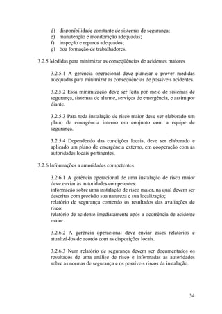 d) disponibilidade constante de sistemas de segurança;
e) manutenção e monitoração adequadas;
f) inspeção e reparos adequados;
g) boa formação de trabalhadores.
3.2.5 Medidas para minimizar as conseqüências de acidentes maiores
3.2.5.1 A gerência operacional deve planejar e prover medidas
adequadas para minimizar as conseqüências de possíveis acidentes.
3.2.5.2 Essa minimização deve ser feita por meio de sistemas de
segurança, sistemas de alarme, serviços de emergência, e assim por
diante.
3.2.5.3 Para toda instalação de risco maior deve ser elaborado um
plano de emergência interno em conjunto com a equipe de
segurança.
3.2.5.4 Dependendo das condições locais, deve ser elaborado e
aplicado um plano de emergência externo, em cooperação com as
autoridades locais pertinentes.
3.2.6 Informações a autoridades competentes
3.2.6.1 A gerência operacional de uma instalação de risco maior
deve enviar às autoridades competentes:
informação sobre uma instalação de risco maior, na qual devem ser
descritas com precisão sua natureza e sua localização;
relatório de segurança contendo os resultados das avaliações de
risco;
relatório de acidente imediatamente após a ocorrência de acidente
maior.
3.2.6.2 A gerência operacional deve enviar esses relatórios e
atualizá-los de acordo com as disposições locais.
3.2.6.3 Num relatório de segurança devem ser documentados os
resultados de uma análise de risco e informadas as autoridades
sobre as normas de segurança e os possíveis riscos da instalação.
34
 