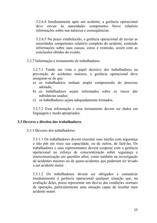3.2.6.4 Imediatamente após um acidente, a gerência operacional
deve enviar às autoridades competentes breve relatório
informações sobre sua natureza e conseqüências.
3.2.6.5 No prazo estabelecido, a gerência operacional de enviar as
autoridades competentes relatório completo do acidente, contendo
informações sobre suas causas, curso e extensão, assim com as
conclusões obtidas do evento.
3.2.7 Informação e treinamento de trabalhadores
3.2.7.1 Tendo em vista o papel decisivo dos trabalhadores na
prevenção de acidentes maiores, a gerência operacional deve
assegurar-se de que:
a) os trabalhadores tenham ampla compreensão do processo
adotado;
b) os trabalhadores sejam informados sobre os riscos das
substâncias usadas;
c) os trabalhadores sejam adequadamente treinados.
3.2.7.2 Essa informação e esse treinamento devem ser dados em
linguagem e modo apropriados.
3.3 Deveres e direitos dos trabalhadores
3.3.1 Deveres dos trabalhadores
3.3.1.1 Os trabalhadores devem executar suas tarefas com segurança
e não pôr em risco sua capacidade, ou de outros, de fazê-las. Os
trabalhadores e seus representantes devem cooperar com a gerência
operacional no esforço de conscientização sobre segurança e
intercomunicação em questões afins, como também na investigação
de acidentes maiores ou de quase-acidentes que poderiam ter levado
a um acidente maior.
3.3.1.2 Os trabalhadores devem ser obrigados a comunicar
imediatamente à gerência operacional qualquer situação que, na
avaliação deles, possa representar um desvio das condições normais
de operação, particularmente uma situação capaz de resultar num
acidente maior.
35
 