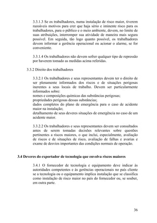 3.3.1.3 Se os trabalhadores, numa instalação de risco maior, tiverem
razoáveis motivos para crer que haja sério e iminente risco para os
trabalhadores, para o público e o meio ambiente, devem, no limite de
suas atribuições, interromper sua atividade de maneira mais segura
possível. Em seguida, tão logo quanto possível, os trabalhadores
devem informar a gerência operacional ou acionar o alarme, se for
conveniente.
3.3.1.4 Os trabalhadores não devem sofrer qualquer tipo de repressão
por haverem tomado as medidas acima referidas.
3.3.2 Direito dos trabalhadores
3.3.2.1 Os trabalhadores e seus representantes devem ter o direito de
ser plenamente informados dos riscos e de situações perigosas
inerentes a seus locais de trabalho. Devem ser particularmente
informados sobre:
nomes e composições químicas das substâncias perigosas;
propriedades perigosas dessas substâncias;
dados completos do plano de emergência para o caso de acidente
maior na instalação;
detalhamento de seus deveres situações de emergência no caso de um
acidente maior.
3.3.2.2 Os trabalhadores e seus representantes devem ser consultados
antes de serem tomadas decisões relevantes sobre questões
pertinentes a riscos maiores, o que inclui, especialmente, avaliação
de riscos e de situações de risco, avaliação de falhas e avarias e
exame de desvios importantes das condições normais de operação.
3.4 Deveres do exportador de tecnologia que envolva riscos maiores
3.4.1 O fornecedor de tecnologia e equipamento deve indicar às
autoridades competentes e às gerências operacionais no país cliente
se a tecnologia ou o equipamento implica instalação que se classifica
como instalação de risco maior no país do fornecedor ou, se souber,
em outra parte.
36
 