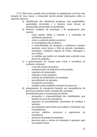 3.4.2 Além disso, quando uma tecnologia ou equipamento envolver uma
situação de risco maior, o fornecedor deverá prestar informações sobre os
seguintes aspectos:
a) identificação das substâncias perigosas, suas propriedades,
quantidades envolvidas e a maneira como devem ser
armazenadas, processadas ou produzidas;
b) histórico completo da tecnologia e do equipamento para
mostrar:
- como podem falhar o controle e a contenção de
substâncias perigosas;
- como os acidentes podem acontecer;
- as conseqüências dos acidentes;
- a vulnerabilidade da instalação a fenômenos externos
anormais como baixas e falta de pressão, inundações,
terremotos, condições atípicas de clima, sabotagem e
seus efeitos;
- as medidas que podem ser tomadas para controlar esses
possíveis acidentes;
c) o gerenciamento do sistema para evitar a ocorrência de
acidentes, incluindo:
- o uso das normas do projeto;
- estabelecimento de dispositivos de proteção;
- requisitos de manutenção;
- inspeção e testes regulares;
- controle de modificações na instalação;
- procedimentos de operação;
- treinamento necessário;
- medidas contra condições anormais do processo;
d) planejamento de emergência baseado nas conseqüências de
possíveis acidentes acima avaliados (b), incluindo:
procedimento para o acionamento do alarme;
- precauções e responsabilidade dos trabalhadores que
atuarão em casos de emergência;
- requisitos de procedimentos necessários de combate a
incêndio;
- procedimentos para limitar um acidente e minimizar suas
conseqüências;
- serviços médicos, processos e suprimentos de
emergência;
- processos de parada da instalação;
- processos para o retorno da instalação à operação após
um acidente maior;
37
 