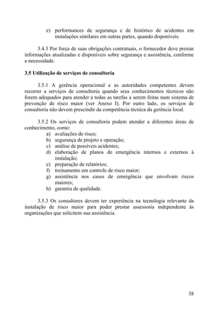 e) performances de segurança e de histórico de acidentes em
instalações similares em outras partes, quando disponíveis.
3.4.3 Por força de suas obrigações contratuais, o fornecedor deve prestar
informações atualizadas e disponíveis sobre segurança e assistência, conforme
a necessidade.
3.5 Utilização de serviços de consultoria
3.5.1 A gerência operacional e as autoridades competentes devem
recorrer a serviços de consultoria quando seus conhecimentos técnicos não
forem adequados para atender a todas as tarefas a serem feitas num sistema de
prevenção de risco maior (ver Anexo I). Por outro lado, os serviços de
consultoria não devem prescindir da competência técnica da gerência local.
3.5.2 Os serviços de consultoria podem atender a diferentes áreas de
conhecimento, como:
a) avaliações de risco;
b) segurança de projeto e operação;
c) análise de possíveis acidentes;
d) elaboração de planos de emergência internos e externos à
instalação;
e) preparação de relatórios;
f) treinamento em controle de risco maior;
g) assistência nos casos de emergência que envolvam riscos
maiores;
h) garantia de qualidade.
3.5.3 Os consultores devem ter experiência na tecnologia relevante da
instalação de risco maior para poder prestar assessoria independente às
organizações que solicitem sua assistência.
38
 