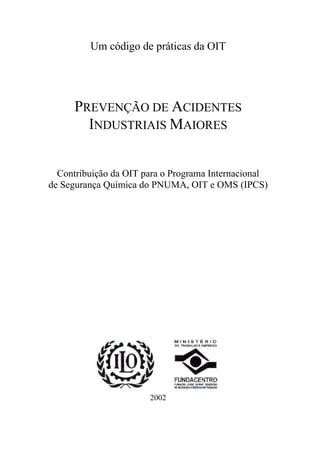 Um código de práticas da OIT
PREVENÇÃO DE ACIDENTES
INDUSTRIAIS MAIORES
Contribuição da OIT para o Programa Internacional
de Segurança Química do PNUMA, OIT e OMS (IPCS)
2002
 