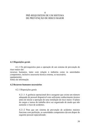 4
PRÉ-REQUISITOS DE UM SISTEMA
DE PREVENÇÃO DE RISCO MAIOR
4.1 Disposições gerais
4.1.1 Os pré-requisitos para a operação de um sistema de prevenção de
risco maior são:
recursos humanos, tanto com relação à indústria como às autoridades
competentes, inclusive assessoria técnica externa, se necessário;
equipamento;
fontes de informação.
4.2 Recursos humanos necessários
4.2.1 Disposições gerais
4.2.1.1 A gerência operacional deve assegurar que exista um número
adequado de pessoal disponível com suficiente conhecimento técnico
antes de iniciar a operação de uma instalação de risco maior. O plano
de cargos e turnos de trabalho deve ser organizado de modo que não
aumente o risco de acidentes.
4.2.1.2 Para que um sistema de prevenção de acidentes maiores
funcione com perfeição, as autoridades competentes devem dispor do
seguinte pessoal especializado:
39
 