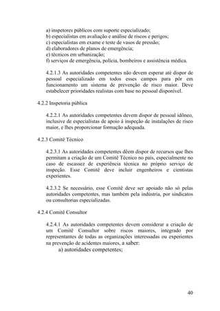 a) inspetores públicos com suporte especializado;
b) especialistas em avaliação e análise de riscos e perigos;
c) especialistas em exame e teste de vasos de pressão;
d) elaboradores de planos de emergência;
e) técnicos em urbanização;
f) serviços de emergência, polícia, bombeiros e assistência médica.
4.2.1.3 As autoridades competentes não devem esperar até dispor de
pessoal especializado em todos esses campos para pôr em
funcionamento um sistema de prevenção de risco maior. Deve
estabelecer prioridades realistas com base no pessoal disponível.
4.2.2 Inspetoria pública
4.2.2.1 As autoridades competentes devem dispor de pessoal idôneo,
inclusive de especialistas de apoio à inspeção de instalações de risco
maior, e lhes proporcionar formação adequada.
4.2.3 Comitê Técnico
4.2.3.1 As autoridades competentes dêem dispor de recursos que lhes
permitam a criação de um Comitê Técnico no país, especialmente no
caso de escassez de experiência técnica no próprio serviço de
inspeção. Esse Comitê deve incluir engenheiros e cientistas
experientes.
4.2.3.2 Se necessário, esse Comitê deve ser apoiado não só pelas
autoridades competentes, mas também pela indústria, por sindicatos
ou consultorias especializadas.
4.2.4 Comitê Consultor
4.2.4.1 As autoridades competentes devem considerar a criação de
um Comitê Consultor sobre riscos maiores, integrado por
representantes de todas as organizações interessadas ou experientes
na prevenção de acidentes maiores, a saber:
a) autoridades competentes;
40
 