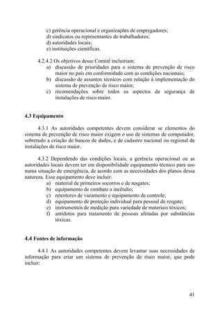 c) gerência operacional e organizações de empregadores;
d) sindicatos ou representantes de trabalhadores;
d) autoridades locais;
e) instituições científicas.
4.2.4.2 Os objetivos desse Comitê incluiriam:
a) discussão de prioridades para o sistema de prevenção de risco
maior no país em conformidade com as condições nacionais;
b) discussão de assuntos técnicos com relação à implementação do
sistema de prevenção de risco maior;
c) recomendações sobre todos os aspectos da segurança de
instalações de risco maior.
4.3 Equipamento
4.3.1 As autoridades competentes devem considerar se elementos do
sistema de prevenção de risco maior exigem o uso de sistemas de computador,
sobretudo a criação de bancos de dados, e de cadastro nacional ou regional de
instalações de risco maior.
4.3.2 Dependendo das condições locais, a gerência operacional ou as
autoridades locais devem ter em disponibilidade equipamento técnico para uso
numa situação de emergência, de acordo com as necessidades dos planos dessa
natureza. Esse equipamento deve incluir:
a) material de primeiros socorros e de resgates;
b) equipamento de combate a incêndio;
c) retentores de vazamento e equipamento de controle;
d) equipamento de proteção individual para pessoal de resgate;
e) instrumentos de medição para variedade de materiais tóxicos;
f) antídotos para tratamento de pessoas afetadas por substâncias
tóxicas.
4.4 Fontes de informação
4.4.1 As autoridades competentes devem levantar suas necessidades de
informação para criar um sistema de prevenção de risco maior, que pode
incluir:
41
 