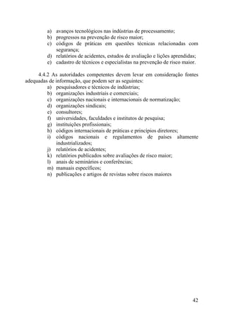 a) avanços tecnológicos nas indústrias de processamento;
b) progressos na prevenção de risco maior;
c) códigos de práticas em questões técnicas relacionadas com
segurança;
d) relatórios de acidentes, estudos de avaliação e lições aprendidas;
e) cadastro de técnicos e especialistas na prevenção de risco maior.
4.4.2 As autoridades competentes devem levar em consideração fontes
adequadas de informação, que podem ser as seguintes:
a) pesquisadores e técnicos de indústrias;
b) organizações industriais e comerciais;
c) organizações nacionais e internacionais de normatização;
d) organizações sindicais;
e) consultores;
f) universidades, faculdades e institutos de pesquisa;
g) instituições profissionais;
h) códigos internacionais de práticas e princípios diretores;
i) códigos nacionais e regulamentos de países altamente
industrializados;
j) relatórios de acidentes;
k) relatórios publicados sobre avaliações de risco maior;
l) anais de seminários e conferências;
m) manuais específicos;
n) publicações e artigos de revistas sobre riscos maiores
42
 