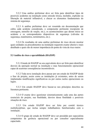 5.2.2 Uma análise preliminar deve ser feita para identificar tipos de
possíveis acidentes na instalação como emissão tóxica, incêndio, explosão ou
liberação de material inflamável, e checar os elementos fundamentais do
sistema de segurança.
5.2.3 A análise preliminar deve ser resumida em documentação que
cubra cada acidente considerado, o componente pertinente (recipiente de
estocagem, utensílio de reação, etc.), os acontecimentos que deram início ao
acidente e os correspondentes dispositivos de segurança (válvulas de
segurança, manômetros, termômetros, etc.).
5.2.4 Os resultados de uma análise preliminar de risco devem mostrar
quais unidades ou procedimentos na instalação requerem exame ulterior e mais
detalhado e quais são de menor importância do ponto de vista de risco maior.
5.3 Análise de risco e operabilidade (HAZOP)
5.3.1 Estudo de HAZOP ou seu equivalente deve ser feito para identificar
desvios da operação normal na instalação e mau funcionamento operacional
capaz de acarretar conseqüências incontroláveis.
5.3.2 Toda nova instalação deve passar por um estudo de HAZOP desde
a fase de projeto, assim como as instalações já existentes, antes de serem
implantadas modificações significativas ou por outras razões operacionais ou
legais.
5.3.3 Um estudo HAZOP deve basear-se nos princípios descritos na
literatura pertinente.
5.3.4 O exame deve questionar sistematicamente cada uma das partes
essenciais do projeto, sua finalidade, desvios dessa finalidade e possíveis
situações de risco.
5.3.5 Um estudo HAZOP deve ser feito por comitê técnico
multidisciplinar, que inclua sempre trabalhadores familiarizados com a
instalação.
5.3.6 O grupo de estudo de HAZOP deve ser presidido por especialista
competentes da gerência operacional ou por consultor especialmente
capacitado.
44
 