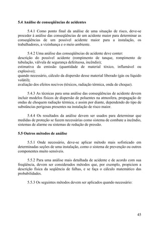 5.4 Análise de conseqüências de acidentes
5.4.1 Como ponto final da análise de uma situação de risco, deve-se
proceder à análise das conseqüências de um acidente maior para determinar as
conseqüências de um possível acidente maior para a instalação, os
trabalhadores, a vizinhança e o meio ambiente.
5.4.2 Uma análise das conseqüências de acidente deve conter:
descrição do possível acidente (rompimento de tanque, rompimento de
tubulação, válvula de segurança defeituosa, incêndio);
estimativa da emissão (quantidade de material tóxico, inflamável ou
explosivo);
quando necessário, cálculo da dispersão desse material liberado (gás ou líquido
volátil);
avaliação dos efeitos nocivos (tóxicos, radiação térmica, onda de choque).
5.4.3 As técnicas para uma análise das conseqüências de acidente devem
incluir modelos físicos de dispersão de poluentes na atmosfera, propagação de
ondas de choquem radiação térmica, e assim por diante, dependendo do tipo de
substâncias perigosas presentes na instalação de risco maior.
5.4.4 Os resultados da análise devem ser usados para determinar que
medidas de proteção se fazem necessárias como sistema de combate a incêndio,
sistemas de alarme ou sistemas de redução de pressão.
5.5 Outros métodos de análise
5.5.1 Onde necessário, deve-se aplicar método mais sofisticado em
determinadas seções de uma instalação, como o sistema de prevenção ou outros
componentes muito sensíveis.
5.5.2 Para uma análise mais detalhada de acidente e de acordo com sua
freqüência, devem ser considerados métodos que, por exemplo, propiciem a
descrição física da seqüência de falhas, e se faça o cálculo matemático das
probabilidades.
5.5.3 Os seguintes métodos devem ser aplicados quando necessário:
45
 