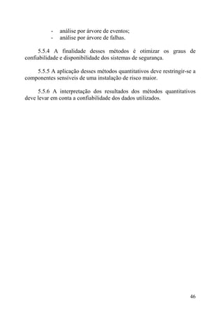 - análise por árvore de eventos;
- análise por árvore de falhas.
5.5.4 A finalidade desses métodos é otimizar os graus de
confiabilidade e disponibilidade dos sistemas de segurança.
5.5.5 A aplicação desses métodos quantitativos deve restringir-se a
componentes sensíveis de uma instalação de risco maior.
5.5.6 A interpretação dos resultados dos métodos quantitativos
deve levar em conta a confiabilidade dos dados utilizados.
46
 