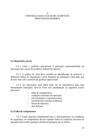 6
CONTROLE DAS CAUSAS DE ACIDENTES
INDUSTRIAIS MAIORES
6.1 Disposições gerais
6.1.1 Cabe à gerência operacional a principal responsabilidade na
prevenção das causas de acidentes industriais maiores.
6.1.2 A análise de risco deve resultar na identificação de possíveis e
diferentes falhas da maquinaria e erros humanos na instalação e fora dela, que
devem estar sob o controle da gerência operacional.
6.1.3 Ao determinar qual falha pode ser de importância para uma
determinada instalação, deve-se levar em consideração as seguintes causas
possíveis:
- falha de componentes;
- condições anormais de operação;
- erros humanos e organizacionais;
- interferências externas acidentais;
- forças da natureza;
- atos dolosos.
6.2 Falha de componentes
6.2.1 Como requisito fundamental para o funcionamento em condições
de segurança, os componentes devem suportar todas as condições previstas de
operação para conter qualquer substância perigosa que se utilize.
47
 