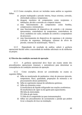6.2.2 Como exemplos, devem ser incluídas numa análise as seguintes
falhas:
a) projeto inadequado a pressão interna, forças externas, corrosão,
eletricidade estática e temperatura;
b) desgaste mecânico de componentes como recipientes e
tubulações, devido a corrosão ou a impacto interno;
c) mau funcionamento de componentes como bombas,
compressores e misturadores;
d) mau funcionamento de dispositivos de controle e de sistemas
(pressostatos, controladores de temperatura, controladores de
nível, medidores de vazão, unidades de controle e computadores
de processo);
e) mau funcionamento de dispositivos de segurança e de sistemas
(válvulas de segurança, diafragmas, sistemas de alívio de
pressão, sistemas de neutralização, “flares”).
6.2.3 Dependendo do resultado da análise, caberá à gerência
operacional decidir sobre a necessidade de medidas adicionais ou de melhorias
no projeto.
6.3 Desvios das condições normais de operação
6.3.1 A gerência operacional deve fazer um exame atento dos
procedimentos operacionais (manuais e automáticos) para determinar as
conseqüências de condições anormais de operação.
6.3.2 Como exemplos, devem ser consideradas no exame as
seguintes falhas:
a) falha na monitoração de parâmetros vitais do processo (pressão,
temperatura, fluxo, quantidade, proporções de misturas) e no
processamento desses parâmetros;
b) falha no suprimento manual de substâncias químicas;
c) falha em elementos como:
I) insuficiência de líquido refrigerador nas reações exotérmicas;
II) insuficiência de vapor ou de agente para aquecimento;
III) falta de eletricidade;
IV) falta de gás inerte;
V) falta de ar comprimido (ar para instrumentação);
d) falhas nos procedimentos de acionamento e parada que podem
levar a situações de risco na instalação;
48
 