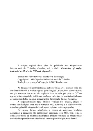 A edição original desta obra foi publicada pela Organização
Internacional do Trabalho, Genebra, sob o título: Prevention of major
industrial accidents. Na ILO code of practice.
Traduzido e reproduzido de acordo com autorização
Copyright © 1991 Organização Internacional do Trabalho.
Tradução em português Copyright © 2002 Fundacentro
As designações empregadas nas publicações da OIT, as quais estão em
conformidade com a prática seguida pelas Nações Unidas, bem como a forma
em que aparecem nas obras, não implicam juízo de valor por parte da OIT no
que se refere à condição jurídica de nenhuma país, área ou território citados ou
de suas autoridades, ou ainda concernente à delimitação de suas fronteiras.
A responsabilidade pelas opiniões contidas nos estudos, artigos e
outras contribuições cabe exclusivamente ao(s) autor(es) e a publicação dos
trabalhos pela OIT não constitui endosso às opiniões neles expressadas.
Da mesma forma, referências a nomes de empresas, produtos
comerciais e processos não representam aprovação pela OIT, bem como a
omissão do nome de determinada empresa, produto comercial ou processo não
deve ser interpretada como um sinal de sua desaprovação por parte da OIT.
 