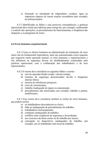 e) formação ou introdução de subprodutos, resíduos, água ou
impurezas capazes de causar reações secundárias (por exemplo,
de polimerização).
6.3.3 Identificadas as falhas e suas possíveis conseqüências, a gerência
operacional deve tomar providências para corrigi-las, por exemplo, melhorando
o controle das operações, os procedimentos de funcionamento, a freqüência das
inspeções e os programas de testes.
6.4 Erros humanos organizacionais
6.4.1 Como os fatores humanos na administração de instalações de risco
maior são de fundamental importância, tanto nas automatizadas como naquelas
que requerem muita operação manual, os erros humanos e organizacionais e
sua influência na segurança devem ser detalhadamente examinados pela
gerência operacional, com a colaboração dos trabalhadores e de seus
representantes.
6.4.2 O exame deve considerar as seguintes falhas e avarias:
a) erro do operador (botão errado, válvula errada);
b) sistemas de segurança desconectados devido a freqüentes
alarmes falsos;
c) mistura de substâncias perigosas;
d) erros de comunicação;
e) trabalho inadequado de reparo ou manutenção;
f) procedimentos não autorizados, por exemplo, trabalho a quente,
modificações.
6.4.3 Esse exame deve considerar também as razões de erros humanos,
que podem incluir:
a) os trabalhadores desconhecem os riscos;
b) falta ou inadequação de procedimentos de trabalho;
c) trabalhadores mal preparados;
d) condições inadequadas de trabalho;
e) conflitos entre exigências de segurança e de produção;
f) uso excessivo de horas extras ou de trabalho por turnos;
g) concepção ou dispositivos inadequados de trabalho, por
exemplo, um só trabalhador num local de trabalho;
49
 