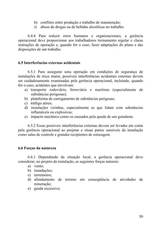 h) conflitos entre produção e trabalho de manutenção;
i) abuso de drogas ou de bebidas alcoólicas no trabalho.
6.4.4 Para reduzir erros humanos e organizacionais, a gerência
operacional deve proporcionar aos trabalhadores treinamento regular e claras
instruções de operação e, quando for o caso, fazer adaptações do plano e das
disposições de um trabalho.
6.5 Interferências externas acidentais
6.5.1 Para assegurar uma operação em condições de segurança de
instalações de risco maior, possíveis interferências acidentais externas devem
ser cuidadosamente examinadas pela gerência operacional, incluindo, quando
for o caso, acidentes que envolvam:
a) transporte rodoviário, ferroviário e marítimo (especialmente de
substâncias perigosas);
b) plataforma de carregamento de substâncias perigosas;
c) tráfego aéreo;
d) instalações vizinhas, especialmente as que lidam com substâncias
inflamáveis ou explosivas;
e) impacto mecânico como os causados pela queda de um guindaste.
6.5.2 Essas possíveis interferências externas devem ser levadas em conta
pela gerência operacional ao projetar e situar partes sensíveis da instalação
como salas de controle e grandes recipientes de estocagem.
6.6 Forças da natureza
6.6.1 Dependendo da situação local, a gerência operacional deve
considerar, no projeto da instalação, as seguintes forças naturais:
a) vento;
b) inundações;
c) terremotos;
d) afundamento de terreno em conseqüência de atividades de
mineração;
e) geada excessiva;
50
 