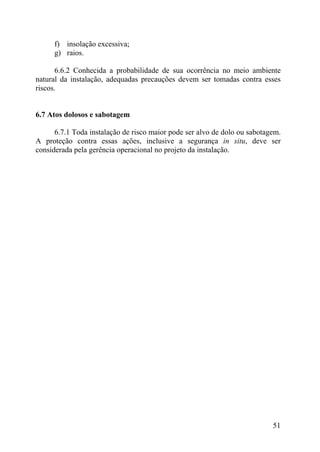 f) insolação excessiva;
g) raios.
6.6.2 Conhecida a probabilidade de sua ocorrência no meio ambiente
natural da instalação, adequadas precauções devem ser tomadas contra esses
riscos.
6.7 Atos dolosos e sabotagem
6.7.1 Toda instalação de risco maior pode ser alvo de dolo ou sabotagem.
A proteção contra essas ações, inclusive a segurança in situ, deve ser
considerada pela gerência operacional no projeto da instalação.
51
 