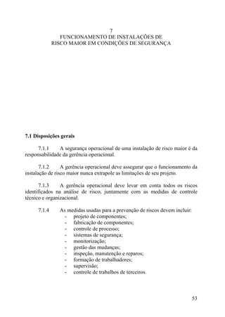 7
FUNCIONAMENTO DE INSTALAÇÕES DE
RISCO MAIOR EM CONDIÇÕES DE SEGURANÇA
7.1 Disposições gerais
7.1.1 A segurança operacional de uma instalação de risco maior é da
responsabilidade da gerência operacional.
7.1.2 A gerência operacional deve assegurar que o funcionamento da
instalação de risco maior nunca extrapole as limitações de seu projeto.
7.1.3 A gerência operacional deve levar em conta todos os riscos
identificados na análise de risco, juntamente com as medidas de controle
técnico e organizacional.
7.1.4 As medidas usadas para a prevenção de riscos devem incluir:
- projeto de componentes;
- fabricação de componentes;
- controle de processo;
- sistemas de segurança;
- monitorização;
- gestão das mudanças;
- inspeção, manutenção e reparos;
- formação de trabalhadores;
- supervisão;
- controle de trabalhos de terceiros.
53
 