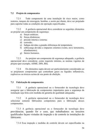 7.2 Projeto de componentes
7.2.1 Todo componente de uma instalação de risco maior, como
reatores, tanques de estocagem, bombas, e assim por diante, deve ser projetado
para suportar todas as condições de operação especificadas.
7.2.2 A gerência operacional deve considerar os seguintes elementos
ao projetar um componente de segurança:
a) forças estáticas;
b) forças dinâmicas;
c) pressão interna e externa;
d) corrosão;
e) fadigas devidas a grandes diferenças de temperatura;
f) sobrecarga devidas a impactos externos (vento, neve terremotos,
afundamento);
g) fatores humanos.
7.2.3 Ao projetar um componente de segurança adequado, a gerência
operacional deve considerar, como requisito mínimo, as normas vigentes de
projeto (por exemplo, ASME, DIN, BS).
7.2.4 Os elementos supra devem ser particularmente considerados ao
se projetarem componentes que contenham gases ou líquidos inflamáveis,
explosivos ou tóxicos acima de seu ponto de ebulição.
7.3 Fabricação de componentes
7.3.1 A gerência operacional ou o fornecedor de tecnologia deve
assegurar que a fabricação de componentes importantes para a segurança da
instalação seja feita com medidas de garantia de qualidade adequadas.
7.3.2 A gerência operacional ou o fornecedor de tecnologia deve
selecionar somente fabricantes competentes para a fabricação desses
componentes.
7.3.3 A gerência operacional ou o fornecedor de tecnologia deve
providenciar, quando for o caso, que trabalhadores ou terceiros
qualificados façam visitadas de inspeção e de controle às instalações do
fabricante.
7.3.4 Essa inspeção e medidas de controle devem ser especificadas na
54
 