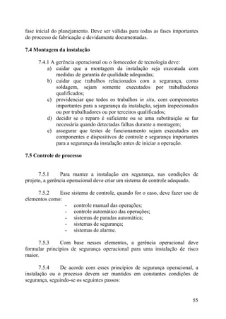 fase inicial do planejamento. Deve ser válidas para todas as fases importantes
do processo de fabricação e devidamente documentadas.
7.4 Montagem da instalação
7.4.1 A gerência operacional ou o fornecedor de tecnologia deve:
a) cuidar que a montagem da instalação seja executada com
medidas de garantia de qualidade adequadas;
b) cuidar que trabalhos relacionados com a segurança, como
soldagem, sejam somente executados por trabalhadores
qualificados;
c) providenciar que todos os trabalhos in situ, com componentes
importantes para a segurança da instalação, sejam inspecionados
ou por trabalhadores ou por terceiros qualificados;
d) decidir se o reparo é suficiente ou se uma substituição se faz
necessária quando detectadas falhas durante a montagem;
e) assegurar que testes de funcionamento sejam executados em
componentes e dispositivos de controle e segurança importantes
para a segurança da instalação antes de iniciar a operação.
7.5 Controle de processo
7.5.1 Para manter a instalação em segurança, nas condições de
projeto, a gerência operacional deve criar um sistema de controle adequado.
7.5.2 Esse sistema de controle, quando for o caso, deve fazer uso de
elementos como:
- controle manual das operações;
- controle automático das operações;
- sistemas de paradas automática;
- sistemas de segurança;
- sistemas de alarme.
7.5.3 Com base nesses elementos, a gerência operacional deve
formular princípios de segurança operacional para uma instalação de risco
maior.
7.5.4 De acordo com esses princípios de segurança operacional, a
instalação ou o processo devem ser mantidos em constantes condições de
segurança, seguindo-se os seguintes passos:
55
 