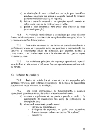a) monitorização de uma variável das operação para identificar
condições anormais que exijam o controle manual do processo
(sistema de monitorização); em seguida;
b) iniciar o controle automático das operações quando exceder m
valor-limite (sistema de controle); em seguida;
c) passar à ação automática para evitar uma situação de risco
(sistema de proteção).
7.5.5 As variáveis monitorizadas e controladas por esses sistemas
devem incluir temperatura, pressão vazão, estequiometria e dosagem, níveis de
pressão ou variações de temperatura.
7.5.6 Para o funcionamento de um sistema de controle semelhante, a
gerência operacional deve propiciar meios que permitam a monitorização das
variáveis e componentes ativos da instalação, por exemplo, bombas e
compressores, com relação à operação, e às situações de risco, por exemplo,
pressão excessiva.
7.5.7 Ao estabelecer princípios de segurança operacional, especial
atenção deve ser dispensada a diferentes fases da operação como acionamento
ou parada.
7.6 Sistemas de segurança
7.6.1 Todas as instalações de risco devem ser equipadas pela
gerência operacional com sistemas de segurança, na medida e na necessidade
dos possíveis riscos presentes na instalação.
7.6.2 Para evitar anormalidades no funcionamento, a gerência
operacional, quando for o caso, deve dotar a instalação de risco de:
a) sensores e reguladores de temperatura, pressão e vazão, e de
acionamento de mecanismos tais como de resfriamento de
emergência, etc.;
b) sistemas de redução de pressão, como:
- válvulas de segurança, ou
- diafragmas de segurança, os quais, onde necessário,
devem estar conectados a um sistema “blow-down”;
- exaustores;
56
 