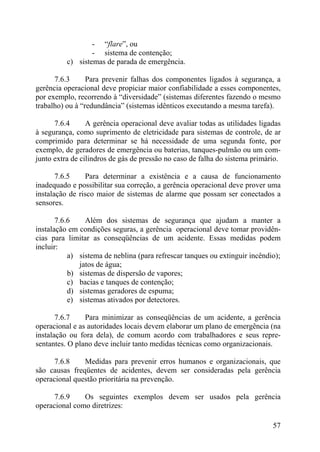- “flare”, ou
- sistema de contenção;
c) sistemas de parada de emergência.
7.6.3 Para prevenir falhas dos componentes ligados à segurança, a
gerência operacional deve propiciar maior confiabilidade a esses componentes,
por exemplo, recorrendo à “diversidade” (sistemas diferentes fazendo o mesmo
trabalho) ou à “redundância” (sistemas idênticos executando a mesma tarefa).
7.6.4 A gerência operacional deve avaliar todas as utilidades ligadas
à segurança, como suprimento de eletricidade para sistemas de controle, de ar
comprimido para determinar se há necessidade de uma segunda fonte, por
exemplo, de geradores de emergência ou baterias, tanques-pulmão ou um com-
junto extra de cilindros de gás de pressão no caso de falha do sistema primário.
7.6.5 Para determinar a existência e a causa de funcionamento
inadequado e possibilitar sua correção, a gerência operacional deve prover uma
instalação de risco maior de sistemas de alarme que possam ser conectados a
sensores.
7.6.6 Além dos sistemas de segurança que ajudam a manter a
instalação em condições seguras, a gerência operacional deve tomar providên-
cias para limitar as conseqüências de um acidente. Essas medidas podem
incluir:
a) sistema de neblina (para refrescar tanques ou extinguir incêndio);
jatos de água;
b) sistemas de dispersão de vapores;
c) bacias e tanques de contenção;
d) sistemas geradores de espuma;
e) sistemas ativados por detectores.
7.6.7 Para minimizar as conseqüências de um acidente, a gerência
operacional e as autoridades locais devem elaborar um plano de emergência (na
instalação ou fora dela), de comum acordo com trabalhadores e seus repre-
sentantes. O plano deve incluir tanto medidas técnicas como organizacionais.
7.6.8 Medidas para prevenir erros humanos e organizacionais, que
são causas freqüentes de acidentes, devem ser consideradas pela gerência
operacional questão prioritária na prevenção.
7.6.9 Os seguintes exemplos devem ser usados pela gerência
operacional como diretrizes:
57
 