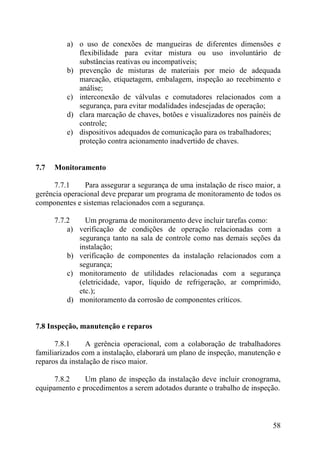 a) o uso de conexões de mangueiras de diferentes dimensões e
flexibilidade para evitar mistura ou uso involuntário de
substâncias reativas ou incompatíveis;
b) prevenção de misturas de materiais por meio de adequada
marcação, etiquetagem, embalagem, inspeção ao recebimento e
análise;
c) interconexão de válvulas e comutadores relacionados com a
segurança, para evitar modalidades indesejadas de operação;
d) clara marcação de chaves, botões e visualizadores nos painéis de
controle;
e) dispositivos adequados de comunicação para os trabalhadores;
proteção contra acionamento inadvertido de chaves.
7.7 Monitoramento
7.7.1 Para assegurar a segurança de uma instalação de risco maior, a
gerência operacional deve preparar um programa de monitoramento de todos os
componentes e sistemas relacionados com a segurança.
7.7.2 Um programa de monitoramento deve incluir tarefas como:
a) verificação de condições de operação relacionadas com a
segurança tanto na sala de controle como nas demais seções da
instalação;
b) verificação de componentes da instalação relacionados com a
segurança;
c) monitoramento de utilidades relacionadas com a segurança
(eletricidade, vapor, líquido de refrigeração, ar comprimido,
etc.);
d) monitoramento da corrosão de componentes críticos.
7.8 Inspeção, manutenção e reparos
7.8.1 A gerência operacional, com a colaboração de trabalhadores
familiarizados com a instalação, elaborará um plano de inspeção, manutenção e
reparos da instalação de risco maior.
7.8.2 Um plano de inspeção da instalação deve incluir cronograma,
equipamento e procedimentos a serem adotados durante o trabalho de inspeção.
58
 