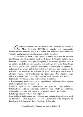 Programa Internacional para Melhoria das Condições de Trabalho e
do Meio Ambiente (PIACT) oi lançado pela Organização
Internacional do Trabalho, em 1976, a pedido da Conferência Internacional do
Trabalho e apões amplas consultas com os estados-membros.
A finalidade do PIACT é promover ou apoiar iniciativas dos estados-
membros de estipular e alcançar objetivos definidos de “tornar o trabalho mais
humano”. O Programa busca, por conseguinte, a melhoria da qualidade de vida
do trabalho em todos os seus aspectos, entre outros, a prevenção de acidentes
ou doenças profissionais, aplicação mais ampla dos princípios da ergonomia,
ordenamento do horário de trabalho, melhoria do conteúdo e da organização do
trabalho e das condições de trabalho em geral, maior preocupação com o
elemento humano na transferência de tecnologias. Para alcançar esses
objetivos, o PIACT utiliza e coordena os tradicionais meios de ação da OIT:
Preparação e revisão de normas internacionais de trabalho;
Atividades operacionais, como enviar, a pedido dos estados-membros, equipes
multidisciplinares para assessorá-los;
Reuniões tripartites de representantes de governos, empregadores e
trabalhadores, inclusive comissões industriais para estudo de problemas
enfrentados pelas principais indústria, encontros regionais e de técnicos;
Estudos e pesquisas voltados para a ação; e
Intercâmbio de informações, especialmente por meio do Centro Internacional
de Informação sobre Segurança e Saúde Ocupacional e do Programa de
Divulgação de Informações Sobre Condições de Trabalho.
O
Esta publicação é fruto de um projeto do PIACT.
 