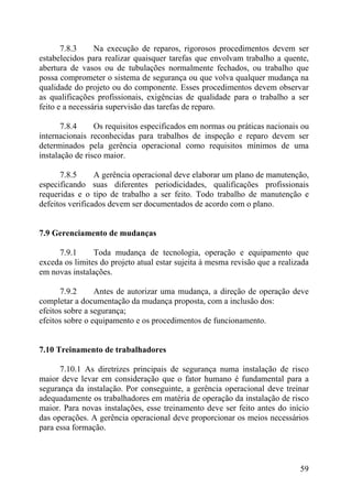 7.8.3 Na execução de reparos, rigorosos procedimentos devem ser
estabelecidos para realizar quaisquer tarefas que envolvam trabalho a quente,
abertura de vasos ou de tubulações normalmente fechados, ou trabalho que
possa comprometer o sistema de segurança ou que volva qualquer mudança na
qualidade do projeto ou do componente. Esses procedimentos devem observar
as qualificações profissionais, exigências de qualidade para o trabalho a ser
feito e a necessária supervisão das tarefas de reparo.
7.8.4 Os requisitos especificados em normas ou práticas nacionais ou
internacionais reconhecidas para trabalhos de inspeção e reparo devem ser
determinados pela gerência operacional como requisitos mínimos de uma
instalação de risco maior.
7.8.5 A gerência operacional deve elaborar um plano de manutenção,
especificando suas diferentes periodicidades, qualificações profissionais
requeridas e o tipo de trabalho a ser feito. Todo trabalho de manutenção e
defeitos verificados devem ser documentados de acordo com o plano.
7.9 Gerenciamento de mudanças
7.9.1 Toda mudança de tecnologia, operação e equipamento que
exceda os limites do projeto atual estar sujeita à mesma revisão que a realizada
em novas instalações.
7.9.2 Antes de autorizar uma mudança, a direção de operação deve
completar a documentação da mudança proposta, com a inclusão dos:
efeitos sobre a segurança;
efeitos sobre o equipamento e os procedimentos de funcionamento.
7.10 Treinamento de trabalhadores
7.10.1 As diretrizes principais de segurança numa instalação de risco
maior deve levar em consideração que o fator humano é fundamental para a
segurança da instalação. Por conseguinte, a gerência operacional deve treinar
adequadamente os trabalhadores em matéria de operação da instalação de risco
maior. Para novas instalações, esse treinamento deve ser feito antes do início
das operações. A gerência operacional deve proporcionar os meios necessários
para essa formação.
59
 