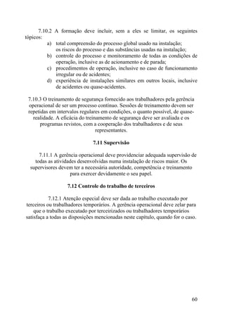 7.10.2 A formação deve incluir, sem a eles se limitar, os seguintes
tópicos:
a) total compreensão do processo global usado na instalação;
os riscos do processo e das substâncias usadas na instalação;
b) controle do processo e monitoramento de todas as condições de
operação, inclusive as de acionamento e de parada;
c) procedimentos de operação, inclusive no caso de funcionamento
irregular ou de acidentes;
d) experiência de instalações similares em outros locais, inclusive
de acidentes ou quase-acidentes.
7.10.3 O treinamento de segurança fornecido aos trabalhadores pela gerência
operacional de ser um processo contínuo. Sessões de treinamento devem ser
repetidas em intervalos regulares em condições, o quanto possível, de quase-
realidade. A eficácia do treinamento de segurança deve ser avaliada e os
programas revistos, com a cooperação dos trabalhadores e de seus
representantes.
7.11 Supervisão
7.11.1 A gerência operacional deve providenciar adequada supervisão de
todas as atividades desenvolvidas numa instalação de riscos maior. Os
supervisores devem ter a necessária autoridade, competência e treinamento
para exercer devidamente o seu papel.
7.12 Controle do trabalho de terceiros
7.12.1 Atenção especial deve ser dada ao trabalho executado por
terceiros ou trabalhadores temporários. A gerência operacional deve zelar para
que o trabalho executado por terceirizados ou trabalhadores temporários
satisfaça a todas as disposições mencionadas neste capítulo, quando for o caso.
60
 