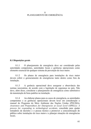 8
PLANEJAMENTO DE EMERGÊNCIA
8.1 Disposições gerais
8.1.1 O planejamento de emergência deve ser considerado pelas
autoridades competentes, autoridades locais e gerências operacionais como
elemento essencial de qualquer sistema de prevenção de risco maior.
8.1.2 Os planos de emergência para instalações de risco maior
devem cobrir o gerenciamento de emergências tanto dentro como fora da
instalação.
8.1.3 A gerência operacional deve assegurar a observância das
normas necessárias, de acordo com a legislação de segurança no país. Não
deve, além disso, considerar o planejamento de emergência como substitutivo
da manutenção de bons padrões na instalação.
8.1.4 Ao elaborar planos para os casos de emergência, as autoridades
competentes e as gerências operacionais devem levar em consideração o
manual do Programa do Meio Ambiente das Nações Unidas (PNUMA),
Awareness and Preparedness for Emergencies at Local Level (APELL): A
process for responding to technological accidents, concebido para ajudar
tomadores de decisões e o pessoa técnico a promover a conscientização do
público sobre instalações de risco maior e a planejar situações de emergências
locais.
61
 