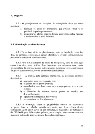 8.2 Objetivos
8.2.1 O planejamento de situações de emergência deve ter como
objetivos:
a) localizar os casos de emergência que possam surgir e, se
possível, impedir que ocorram;
b) minimizar os efeitos nocivos de uma emergência sobre pessoas,
a propriedade e o meio ambiente.
8.3 Identificação e análise de riscos
8.3.1 Para a fase inicial do planejamento, tanto na instalação como fora
dela, as gerências operacionais devem identificar e avaliar sistematicamente
possíveis acidentes em suas instalações.
8.3.2 Para o planejamento de casos de emergência, tanto na instalação
como fora dela, essa análise deve basear-se nos acidentes com maior
probabilidade de ocorrência, mas outros eventos menos prováveis, que possam
ter graves conseqüências, devem ser também considerados.
8.3.3 A análise, pela gerência operacional, de possíveis acidentes
deve indicar:
a) os eventos mais graves previsíveis;
b) as causas desses piores eventos;
c) a escala de tempo dos eventos menores que possam levar a esses
eventos;
d) a dimensão de eventos menos graves se contido seu
desenvolvimento;
e) a probabilidade relativa dos eventos;
f) as conseqüências de cada evento.
8.3.4 A orientação sobre as propriedades nocivas de substâncias
perigosas deve ser obtida, quando necessário, dos fornecedores dessas
substâncias. Além disso, dever-se-iam consultar, se necessário, as publicações
do OIT/OMS, para informações práticas, por exemplo, sobre armazenamento,
manuseio e descarte, com segurança, de produtos químicos.
62
 