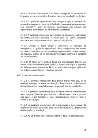 8.4.1.6 O plano deve conter a seqüência completa de membros de
brigada a serem convocados de outras partes da instalação ou de fora.
8.4.1.7 A gerência operacional deve assegurar que a demanda do
plano de emergência, tanto de trabalhadores como de equipamentos,
seja compatível com os recursos disponíveis que possam ser
rapidamente mobilizados no caso de uma ocorrência.
8.4.1.8 A gerência operacional deve avaliar se há recursos suficientes
na instalação para executar o plano para os vários acidentes
previstos, em conjunto com os serviços de emergência.
8.4.1.9 Quando o plano exigir a assistência de serviços de
emergência, a gerência operacional deve assegurar-se do tempo
necessário para que esses serviços entrem plenamente em operação e,
em seguida, avaliar se os trabalhadores podem controlar o acidente
até esse momento.
8.4.1.10 O plano deve também levar em consideração fatores tais
como a falta de trabalhadores devido a doença ou folgas e períodos
de fechamento da instalação. Deve ser dimensionado para aplicação
em todas as variações previsíveis de pessoal.
8.4.2 Alarmes e comunicação
8.4.2.1 A gerência operacional deve prover meios para que, ao se
produzir qualquer acidente ou situação, disso tomem conhecimento
de imediato todos os trabalhadores e o pessoal fora da instalação.
8.4.2.2 A gerência operacional deve informar todos os trabalhadores
sobre os procedimentos para acionar o alarme com vista a garantir
que ações sejam tomadas o mais imediatamente possível para o
controle da situação.
8.4.2.3 A gerência operacional deve considerar a necessidade de
implantar sistemas de alarme para casos de emergência, dependendo
da dimensão da instalação.
8.4.2.4 Ao se instalar um sistema de alarme, deve ser providenciado
64
 