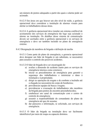 um número de pontos adequados a partir dos quais o alarme pode ser
acionado.
8.4.2.5 Em áreas em que houver um alto nível de ruído, a gerência
operacional deve considerar a instalação de alarmes visuais para
alertar os trabalhadores dessas áreas.
8.4.2.6 A gerência operacional deve instalar um sistema confiável de
acionamento dos serviços de emergência tão logo seja acionado o
alarme na instalação. Os detalhes desse sistema de comunicação
devem ser acertados entre a gerência operacional e os serviços de
emergência e deve ser também incluído no plano de emergência
externo.
8.4.3 Designação de membros de brigada e definição de tarefas
8.4.3.1 Como parte do plano de emergência, a gerencia operacional
deve designar um líder de brigada (e um substituto, se necessário)
para assumir o controle dos possíveis acidentes.
8.4.3.2 O líder de brigada deve ser encarregado de:
a) avaliar a dimensão do acidente (tanto para os serviços de
emergência internos como externos);
b) iniciar os procedimentos de emergência para garantir a
segurança dos trabalhadores e minimizar o dano à
instalação e à propriedade;
c) dirigir as operações de resgate e de combate a incêndio até
a chegada (se necessária) do corpo de bombeiros;
d) providenciar equipes de busca e resgate;
e) providenciar a evacuação de trabalhadores não membros
da brigada para pontos de encontro preestabelecidos;
f) estabelecer um canal de comunicação com o centro de
controle de emergência;
g) assumir a responsabilidade do comandante do plano de
emergência até que ele assuma;
h) dar pareceres e informação, se solicitado, aos serviços de
emergência.
8.4.3.3 O líder da brigada na instalação deve ser facilmente
identificável por meio de roupa ou capacete distintos.
65
 