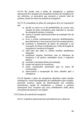 8.4.3.4 De acordo com o plano de emergência, a gerência
operacional deve designar um comandante do plano de emergência (e
um substituto, se necessário) que assumirá o controle total do
acidente a partir do centro de controle de emergência.
8.4.3.5 O comandante do plano de emergência deve ser responsável
por:
a) decidir se existe ou se há probabilidade de ocorrer uma
situação de grave emergência, para requisitar os serviços
de emergência internos e externos;
b) exercer o controle operacional direto da instalação fora da
área afetada;
c) rever e avaliar continuamente possíveis desdobramentos
para determinar o curso mais provável dos acontecimentos;
d) coordenar o fechamento de partes da instalação e sua
evacuação, de forma coordenada com o líder da brigada de
emergência e membros de brigada;
e) zelar para que todas as vítimas recebam atendimento
adequado;
f) estabelecer relações funcionais com as lideranças de
bombeiros e de polícia, autoridades locais e inspetoria
pública;
g) controlar a circulação dentro da instalação;
h) manter um registro de ocorrências;
i) emitir comunicados autorizados para os meios de
comunicação;
j) supervisionar a recuperação de áreas afetadas após a
emergência.
8.4.3.6 Quando o plano de emergência identificar outras funções
estratégicas a serem desempenhadas por trabalhadores (por exemplo,
primeiros socorros, equipe de monitoramento das condições
atmosféricas, equipe de atendimento a vítimas), a gerência
operacional deve assegurar que esses trabalhadores tenha plena
consciência da natureza e seus papéis.
8.4.4 Centro de controle de emergência
8.4.4.1 A gerência operacional deve providenciar que o plano de
66
 