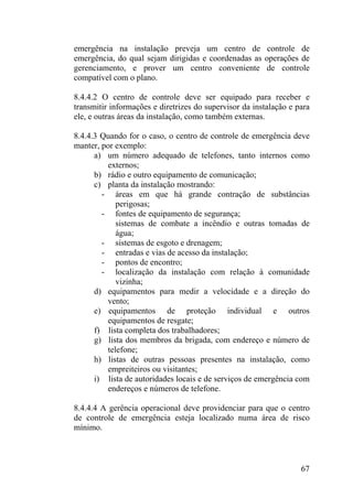 emergência na instalação preveja um centro de controle de
emergência, do qual sejam dirigidas e coordenadas as operações de
gerenciamento, e prover um centro conveniente de controle
compatível com o plano.
8.4.4.2 O centro de controle deve ser equipado para receber e
transmitir informações e diretrizes do supervisor da instalação e para
ele, e outras áreas da instalação, como também externas.
8.4.4.3 Quando for o caso, o centro de controle de emergência deve
manter, por exemplo:
a) um número adequado de telefones, tanto internos como
externos;
b) rádio e outro equipamento de comunicação;
c) planta da instalação mostrando:
- áreas em que há grande contração de substâncias
perigosas;
- fontes de equipamento de segurança;
sistemas de combate a incêndio e outras tomadas de
água;
- sistemas de esgoto e drenagem;
- entradas e vias de acesso da instalação;
- pontos de encontro;
- localização da instalação com relação à comunidade
vizinha;
d) equipamentos para medir a velocidade e a direção do
vento;
e) equipamentos de proteção individual e outros
equipamentos de resgate;
f) lista completa dos trabalhadores;
g) lista dos membros da brigada, com endereço e número de
telefone;
h) listas de outras pessoas presentes na instalação, como
empreiteiros ou visitantes;
i) lista de autoridades locais e de serviços de emergência com
endereços e números de telefone.
8.4.4.4 A gerência operacional deve providenciar para que o centro
de controle de emergência esteja localizado numa área de risco
mínimo.
67
 